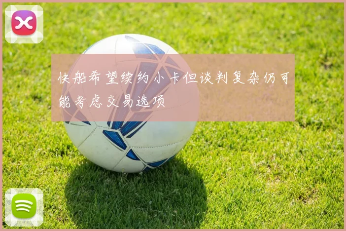 快船希望续约小卡但谈判复杂仍可能考虑交易选项