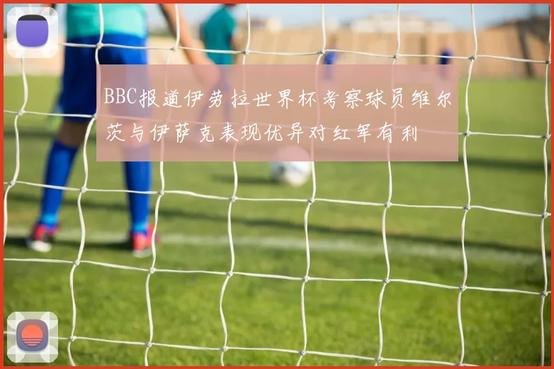 BBC报道伊劳拉世界杯考察球员维尔茨与伊萨克表现优异对红军有利
