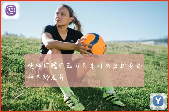 德转前瞻巴西与日本对决分析身价和年龄差异