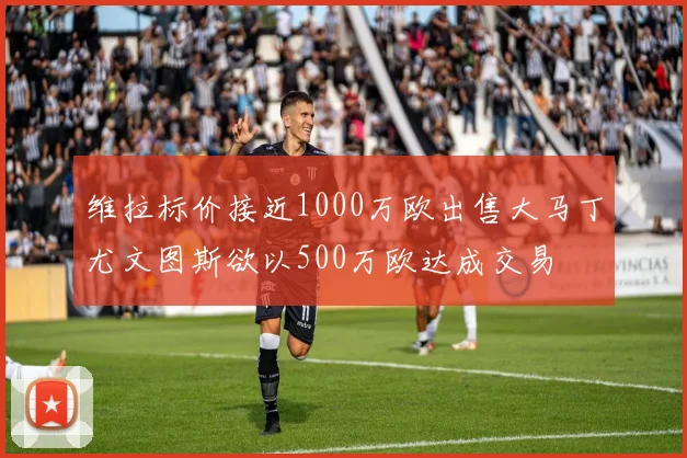 维拉标价接近1000万欧出售大马丁尤文图斯欲以500万欧达成交易