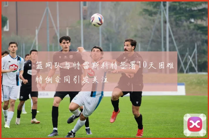 篮网队与特雷斯科特签署10天困难特例合同引发关注