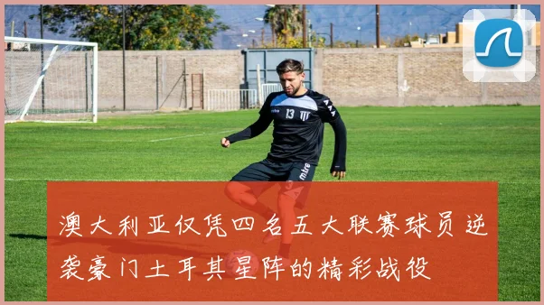 澳大利亚仅凭四名五大联赛球员逆袭豪门土耳其星阵的精彩战役