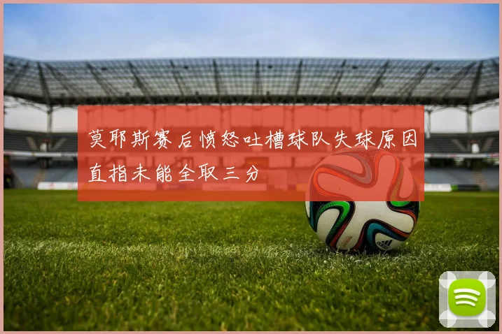 莫耶斯赛后愤怒吐槽球队失球原因直指未能全取三分