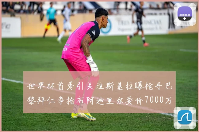 世界杯首秀引关注斯基拉曝枪手巴黎拜仁争抢布阿迪里尔要价7000万欧元