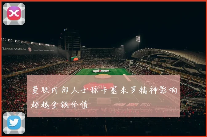 曼联内部人士称卡塞米罗精神影响超越金钱价值