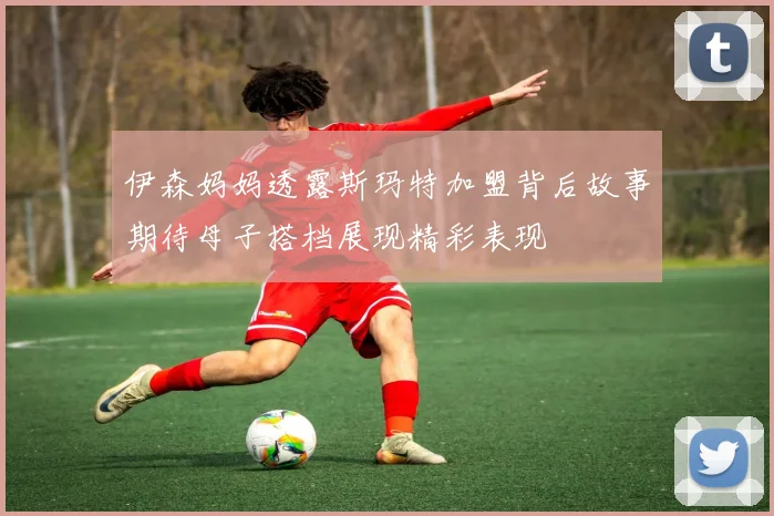 伊森妈妈透露斯玛特加盟背后故事期待母子搭档展现精彩表现