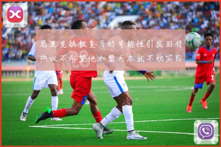 恩里克执教皇马的可能性引发旧将热议不希望他加盟或本就不切实际