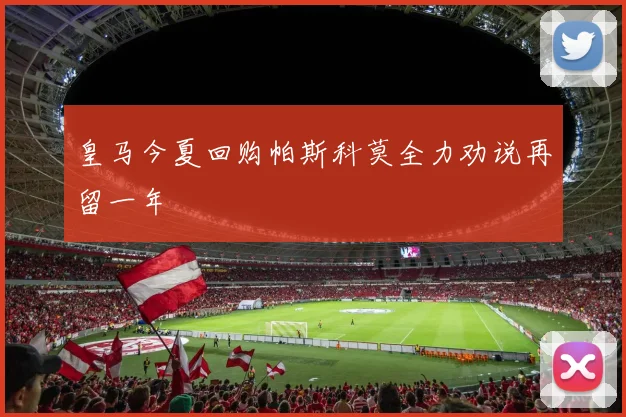 皇马今夏回购帕斯科莫全力劝说再留一年