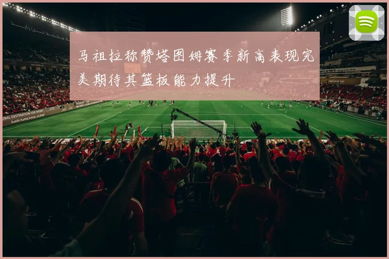 马祖拉称赞塔图姆赛季新高表现完美期待其篮板能力提升