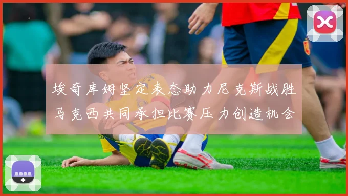 埃奇库姆坚定表态助力尼克斯战胜马克西共同承担比赛压力创造机会