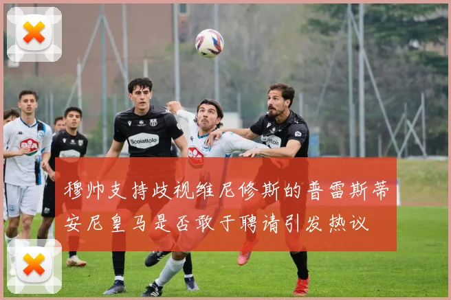 穆帅支持歧视维尼修斯的普雷斯蒂安尼皇马是否敢于聘请引发热议