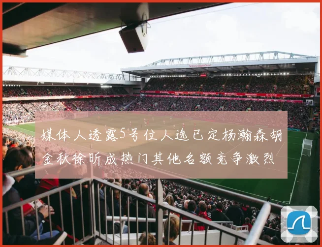 媒体人透露5号位人选已定杨瀚森胡金秋徐昕成热门其他名额竞争激烈