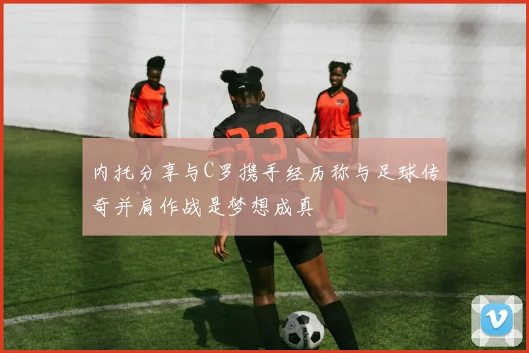 内托分享与C罗携手经历称与足球传奇并肩作战是梦想成真