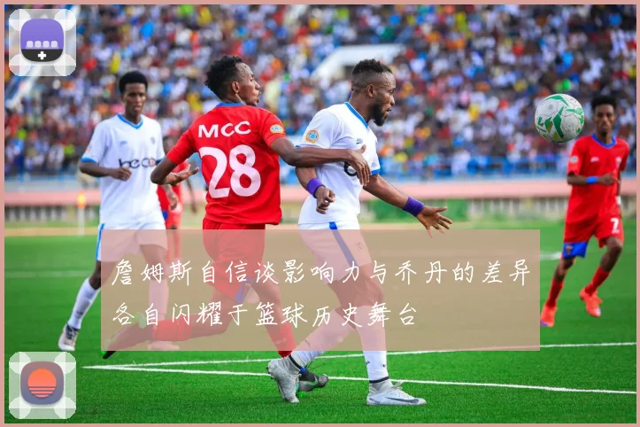 詹姆斯自信谈影响力与乔丹的差异各自闪耀于篮球历史舞台