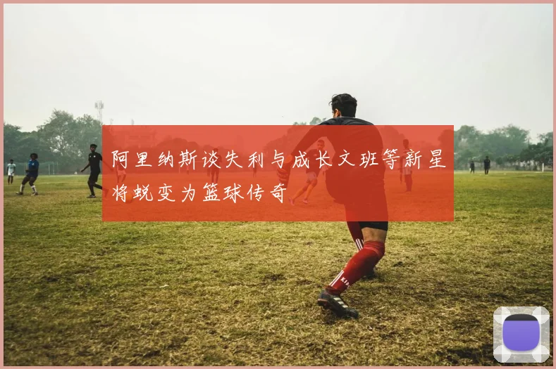 阿里纳斯谈失利与成长文班等新星将蜕变为篮球传奇