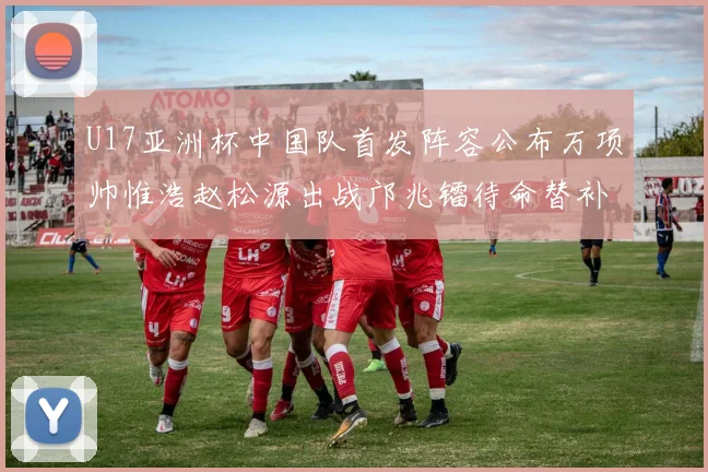 U17亚洲杯中国队首发阵容公布万项帅惟浩赵松源出战邝兆镭待命替补