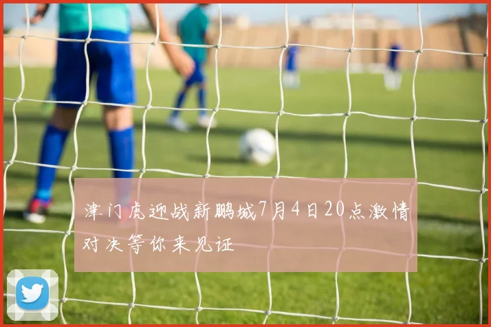 津门虎迎战新鹏城7月4日20点激情对决等你来见证