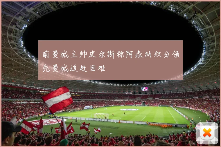 前曼城主帅皮尔斯称阿森纳积分领先曼城追赶困难